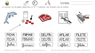 5. LEEMOS LAS PALABRAS. RODEAMOS LA “F” Y COPIAMOS. UNE DESPUÉS CON SU IMAGEN..
DELFÍNFICHA FIRMAR AFILAR
DELFÍNFICHA FIRMAR AFILAR
delfínficha firmar afilar
NOMBRE:F
FILETE
FILETE
filete
METODO GLOBAL, LETRA “F” HABLA-M cortes0alba.blogspot.com.es Belén Caro, Natalia Cortés , Lourdes García , José A. Mora , Cristina González
 