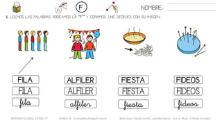 5. LEEMOS LAS PALABRAS. RODEAMOS LA “F” Y COPIAMOS. UNE DESPUÉS CON SU IMAGEN..
FIESTAFILA ALFILER FIDEOS
FIESTAFILA ALFILER FIDEOS
fiestafila alfiler fideos
NOMBRE:F
METODO GLOBAL, LETRA “F” HABLA-M cortes0alba.blogspot.com.es Belén Caro, Natalia Cortés , Lourdes García , José A. Mora , Cristina González
 