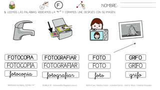 5. LEEMOS LAS PALABRAS. RODEAMOS LA “F” Y COPIAMOS. UNE DESPUÉS CON SU IMAGEN..
FOTOFOTOCOPIA FOTOGRAFIAR GRIFO
FOTOFOTOCOPIA FOTOGRAFIAR GRIFO
fotofotocopia fotografiar grifo
NOMBRE:F
METODO GLOBAL, LETRA “F” HABLA-M cortes0alba.blogspot.com.es Belén Caro, Natalia Cortés , Lourdes García , José A. Mora , Cristina González
 