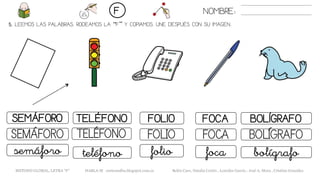 5. LEEMOS LAS PALABRAS. RODEAMOS LA “F” Y COPIAMOS. UNE DESPUÉS CON SU IMAGEN..
FOLIOSEMÁFORO TELÉFONO FOCA
FOLIOSEMÁFORO TELÉFONO FOCA
foliosemáforo teléfono foca
NOMBRE:F
BOLÍGRAFO
BOLÍGRAFO
bolígrafo
METODO GLOBAL, LETRA “F” HABLA-M cortes0alba.blogspot.com.es Belén Caro, Natalia Cortés , Lourdes García , José A. Mora , Cristina González
 