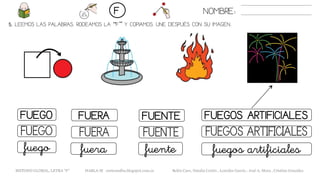 5. LEEMOS LAS PALABRAS. RODEAMOS LA “F” Y COPIAMOS. UNE DESPUÉS CON SU IMAGEN..
FUENTEFUEGO FUERA FUEGOS ARTIFICIALES
FUENTEFUEGO FUERA FUEGOS ARTIFICIALES
fuentefuego fuera fuegos artificiales
NOMBRE:F
METODO GLOBAL, LETRA “F” HABLA-M cortes0alba.blogspot.com.es Belén Caro, Natalia Cortés , Lourdes García , José A. Mora , Cristina González
 