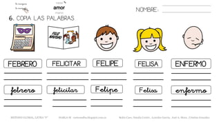 6. COPIA LAS PALABRAS.
NOMBRE:
FEBRERO FELICITAR FELIPE FELISA ENFERMO
febrero felicitar Felipe Felisa enfermo
METODO GLOBAL, LETRA “F“ HABLA-M cortes0alba.blogspot.com.es Belén Caro, Natalia Cortés , Lourdes García, José A. Mora , Cristina González
 