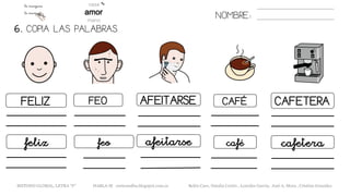 6. COPIA LAS PALABRAS.
NOMBRE:
FELIZ FEO AFEITARSE CAFÉ CAFETERA
feliz feo afeitarse café cafetera
METODO GLOBAL, LETRA “F“ HABLA-M cortes0alba.blogspot.com.es Belén Caro, Natalia Cortés , Lourdes García, José A. Mora , Cristina González
 