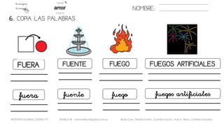 NOMBRE:
FUERA FUENTE FUEGO FUEGOS ARTIFICIALES
6. COPIA LAS PALABRAS.
fuera fuente fuego fuegos artificiales
METODO GLOBAL, LETRA “F“ HABLA-M cortes0alba.blogspot.com.es Belén Caro, Natalia Cortés , Lourdes García , José A. Mora , Cristina González
 