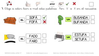 7. Elige si están bien o mal estas palabras. Pon V o X en el recuadro.
EL
METODO GLOBAL, LETRA “F“ HABLA-M cortes0alba.blogspot.com.es Belén Caro, Natalia Cortés , Lourdes García , José A. Mora , Cristina González
LA
SOFÁ
FOFÁ
FARO
FADO
EL
LA
BUSANDA
BUFANDA
ESTUFA
SETUFA
 