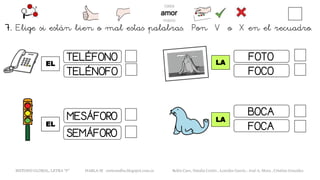 EL
METODO GLOBAL, LETRA “F“ HABLA-M cortes0alba.blogspot.com.es Belén Caro, Natalia Cortés , Lourdes García , José A. Mora , Cristina González
LA
TELÉFONO
TELÉNOFO
SEMÁFORO
MESÁFORO
EL
LA
FOTO
FOCO
BOCA
FOCA
7. Elige si están bien o mal estas palabras. Pon V o X en el recuadro.
 