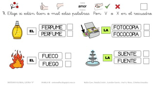 EL
METODO GLOBAL, LETRA “F“ HABLA-M cortes0alba.blogspot.com.es Belén Caro, Natalia Cortés , Lourdes García , José A. Mora , Cristina González
LA
FERPUME
PERFUME
FUEGO
FUECO
EL
LA
FOTOCOPIA
FOCOCOPIA
SUENTE
FUENTE
7. Elige si están bien o mal estas palabras. Pon V o X en el recuadro.
 