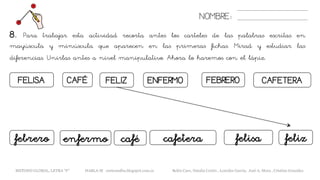 NOMBRE:
CAFETERAFELIZFELISA CAFÉ ENFERMO FEBRERO
8. Para trabajar esta actividad recorta antes los carteles de las palabras escritas en
mayúscula y minúscula que aparecen en las primeras fichas. Mirad y estudiar las
diferencias. Unirlas antes a nivel manipulativo. Ahora lo haremos con el lápiz.
cafetera felizcafé felisafebrero enfermo
METODO GLOBAL, LETRA “F” HABLA-M cortes0alba.blogspot.com.es Belén Caro, Natalia Cortés , Lourdes García, José A. Mora , Cristina González
 
