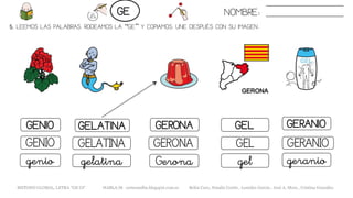 5. LEEMOS LAS PALABRAS. RODEAMOS LA “GE” Y COPIAMOS. UNE DESPUÉS CON SU IMAGEN..
GELGENIO GELATINA GERONA GERANIO
GELGENIO GELATINA GERONA GERANIO
gelgenio gelatina Gerona geranio
NOMBRE:GE
METODO GLOBAL, LETRA “GE GI“ HABLA-M cortes0alba.blogspot.com.es Belén Caro, Natalia Cortés , Lourdes García , José A. Mora , Cristina González
 
