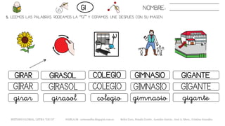 5. LEEMOS LAS PALABRAS. RODEAMOS LA “GI” Y COPIAMOS. UNE DESPUÉS CON SU IMAGEN.
GIMNASIOGIRAR GIRASOL COLEGIO GIGANTE
GIMNASIOGIRAR GIRASOL COLEGIO GIGANTE
gimnasiogirar girasol colegio gigante
NOMBRE:GI
METODO GLOBAL, LETRA “GE GI“ HABLA-M cortes0alba.blogspot.com.es Belén Caro, Natalia Cortés , Lourdes García , José A. Mora , Cristina González
 