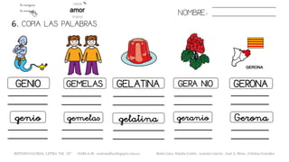 6. COPIA LAS PALABRAS.
NOMBRE:
GENIO GEMELAS GELATINA GERA NIO GERONA
genio gemelas gelatina geranio Gerona
METODO GLOBAL, LETRA “GE GI” HABLA-M cortes0alba.blogspot.com.es Belén Caro, Natalia Cortés , Lourdes García , José A. Mora , Cristina González
 