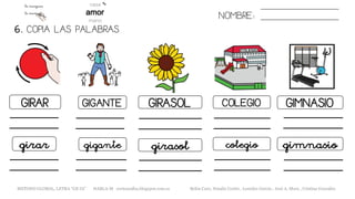 6. COPIA LAS PALABRAS.
NOMBRE:
GIRAR GIGANTE GIRASOL COLEGIO GIMNASIO
girar gigante girasol colegio gimnasio
METODO GLOBAL, LETRA “GE GI” HABLA-M cortes0alba.blogspot.com.es Belén Caro, Natalia Cortés , Lourdes García , José A. Mora , Cristina González
 