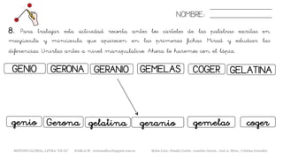 8. Para trabajar esta actividad recorta antes los carteles de las palabras escritas en
mayúscula y minúscula que aparecen en las primeras fichas. Mirad y estudiar las
diferencias. Unirlas antes a nivel manipulativo. Ahora lo haremos con el lápiz.
NOMBRE:
GENIO GERANIOGERONA
Geronagenio gelatina
GEMELAS COGER
geranio coger
GELATINA
gemelas
METODO GLOBAL, LETRA “GE GI” HABLA-M cortes0alba.blogspot.com.es Belén Caro, Natalia Cortés , Lourdes García , José A. Mora , Cristina González
 