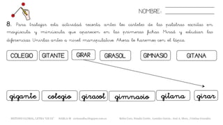 NOMBRE:
GITANAGIRARCOLEGIO GITANTE GIRASOL GIMNASIO
8. Para trabajar esta actividad recorta antes los carteles de las palabras escritas en
mayúscula y minúscula que aparecen en las primeras fichas. Mirad y estudiar las
diferencias. Unirlas antes a nivel manipulativo. Ahora lo haremos con el lápiz.
gimnasio girargirasol gitanagigante colegio
METODO GLOBAL, LETRA “GE GI” HABLA-M cortes0alba.blogspot.com.es Belén Caro, Natalia Cortés , Lourdes García , José A. Mora , Cristina González
 