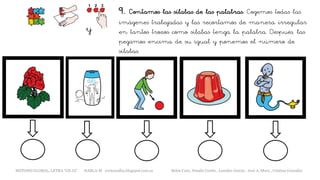 9. Contamos las sílabas de las palabras. Cogemos todas las
imágenes trabajadas y las recortamos de manera irregular
en tantos trozos como sílabas tenga la palabra. Después, las
pegamos encima de su igual y ponemos el número de
sílabas.
y
METODO GLOBAL, LETRA “GE GI” HABLA-M cortes0alba.blogspot.com.es Belén Caro, Natalia Cortés , Lourdes García , José A. Mora , Cristina González
 