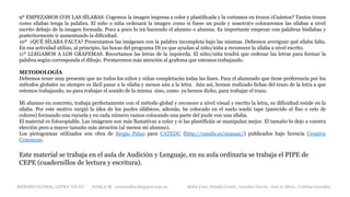9º EMPEZAMOS CON LAS SÍLABAS. Cogemos la imagen impresa a color y plastificada y la cortamos en trozos ¿Cuántos? Tantos trozos
como sílabas tenga la palabra. El niño o niña ordenará la imagen como si fuese un puzle y nosotr@s colocaremos las sílabas a nivel
escrito debajo de la imagen formada. Poco a poco lo irá haciendo el alumno o alumna. Es importante empezar con palabras bisílabas y
posteriormente ir aumentando la dificultad.
10º ¿QUÉ SÍLABA FALTA? Presentamos las imágenes con la palabra incompleta bajo las mismas. Debemos averiguar qué sílaba falta.
En esa actividad utilizo, al principio, las bocas del programa DI ya que ayudan al niño/niña a reconocer la sílaba a nivel escrito.
11º LLEGAMOS A LOS GRAFEMAS. Recortamos las letras de la izquierda. El niño/niña tendrá que ordenar las letras para formar la
palabra según corresponda el dibujo. Prestaremos más atención al grafema que estemos trabajando.
METODOLOGÍA
Debemos tener muy presente que no todos los niños y niñas completarán todas las fases. Para el alumnado que tiene preferencia por los
métodos globales no siempre es fácil pasar a la sílaba y menos aún a la letra. Aún así, hemos realizado fichas del trazo de la letra a que
estemos trabajando, no para trabajar el sonido de la misma sino, como ya hemos dicho, para trabajar el trazo.
Mi alumno en concreto, trabaja perfectamente con el método global y reconoce a nivel visual y escrito la letra, su dificultad reside en la
sílaba. Por este motivo surgió la idea de los puzles silábicos, además, he colocado en el suelo washi tape (parecido al fiso o celo de
colores) formando una rayuela y en cada número vamos colocando una parte del puzle con una sílaba.
El material es fotocopiable. Las imágenes son más llamativas a color y si las plastificáis se manipulan mejor. El tamaño lo dejo a vuestra
elección pero a mayor tamaño más atención (al menos mi alumno).
Los pictogramas utilizados son obra de Sergio Palao para CATEDU (http://catedu.es/arasaac/) publicados bajo licencia Creative
Commons.
Este material se trabaja en el aula de Audición y Lenguaje, en su aula ordinaria se trabaja el PIPE de
CEPE (cuadernillos de lectura y escritura).
METODO GLOBAL, LETRA “GE GI” HABLA-M cortes0alba.blogspot.com.es Belén Caro, Natalia Cortés , Lourdes García , José A. Mora , Cristina González
 