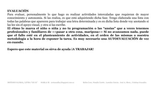 EVALUACIÓN
Para evaluar, personalmente lo que hago es realizar actividades intercaladas que requieran de mayor
conocimiento y autonomía. Si las realiza, es que está adquiriendo dicha fase. Tengo elaborada una lista con
todas las palabras que aparecen para trabajar una letra determinada y es en dicha lista donde voy anotando si
las lee sin el apoyo visual, y otra si las escribe.
El ritmo lo marca el niño o niña y no tu programación o las “ansias” que a veces tenemos
profesionales y familiares de <<pasar a otra cosa, mariposa>> Si no avanzamos nada, puede
que el fallo esté en el planteamiento de actividades, en el orden de las mismas o nuestra
metodología a la hora de exponer la tarea. Es muy necesario una AUTOEVALUACIÓN de vez
en cuando.
Espero que este material os sirva de ayuda ¡A TRABAJAR!
METODO GLOBAL, LETRA “GE GI” HABLA-M cortes0alba.blogspot.com.es Belén Caro, Natalia Cortés , Lourdes García , José A. Mora , Cristina González
 