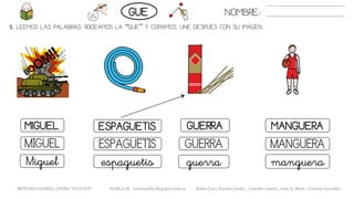 5. LEEMOS LAS PALABRAS. RODEAMOS LA “GUE” Y COPIAMOS. UNE DESPUÉS CON SU IMAGEN..
MANGUERAMIGUEL ESPAGUETIS GUERRA
MANGUERAMIGUEL ESPAGUETIS GUERRA
mangueraMiguel espaguetis guerra
NOMBRE:GUE
METODO GLOBAL, LETRA “GUE GUI“ HABLA-M cortes0alba.blogspot.com.es Belén Caro, Natalia Cortés , Lourdes García , José A. Mora , Cristina González
 