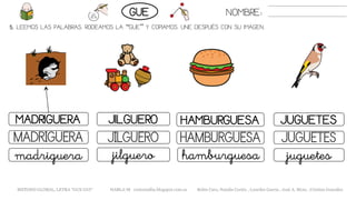 5. LEEMOS LAS PALABRAS. RODEAMOS LA “GUE” Y COPIAMOS. UNE DESPUÉS CON SU IMAGEN.
HAMBURGUESAMADRIGUERA JUGUETESJILGUERO
HAMBURGUESAMADRIGUERA JUGUETESJILGUERO
hamburguesamadriguera juguetesjilguero
NOMBRE:GUE
METODO GLOBAL, LETRA “GUE GUI“ HABLA-M cortes0alba.blogspot.com.es Belén Caro, Natalia Cortés , Lourdes García , José A. Mora , Cristina González
 