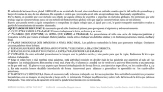 METODO GLOBAL, LETRA “GUE GUI” HABLA-M cortes0alba.blogspot.com.es Belén Caro, Natalia Cortés , Lourdes García , José A. Mora , Cristina González
El método de lectoescritura global HABLA-M no es un método formal, sino más bien un método creado a partir del estilo de aprendizaje y
las preferencias de uno de mis alumnos. He seguido el orden que provocaba en el niño un aprendizaje más funcional y significativo.
Por lo tanto, es posible que este método sea objeto de alguna crítica de expertos o expertas en métodos globales. No pretendo que este
trabajo siga las características puras de un método de lectoescritura global, solo que siga las características puras de mi alumno.
Espero que pueda servir a algún compañero o compañera de algún colegio que, al igual que a mí, le guste compartir materiales creados a
partir del conocimiento de nuestro alumnado.
¿QUÉ PASOS HE SEGUIDO? Es necesario que el niño domine el primer paso para pasar al siguiente y así sucesivamente.
1º ¿QUÉ LETRA VAMOS A TRABAJAR? Primero trabajamos la letra, su forma y su trazo.
2º PALABRAS QUE CONTIENE LA LETRA QUE VAMOS A TRABAJAR. Le presentamos al niño una serie de imágenes/palabras y
rodeamos la letra que vamos a trabajar. Habrá palabras con la letra a trabajar en distintas sílabas y en distintas posiciones, inicial, medial y
final.
3º FRASES ORDENADAS CON IMÁGENES A NIVEL SOLO ORAL. Las palabras contendrán la letra que queramos trabajar. Contamos
cuántas palabras tiene la frase.
4º LEEMOS LAS FRASES SIN APENAS APOYO VISUAL Y ELEGIMOS LA IMAGEN CORRECTA.
5º LEEMOS LAS PALABRAS Y SEGUIMOS LA PAUTA PARA ESCRIBIR LAS PALABRAS
6º COPIAMOS. En esta actividad presentamos la imagen con la palabra escrita y una pauta para que la copie. Rodeamos la letra que
estemos trabajando.
7º Elige si están bien o mal escritas estas palabras. Esta actividad consiste en decidir cuál de las palabras que aparecen al lado de las
imágenes (ya trabajadas) está bien escrita o está mal. Para ello, el alumno/a pondrá un tic verde en la que esté bien escrita y una cruz roja
en la que esté mal. El género es un aspecto que hemos ido trabajando de forma directa, con ejercicios específicos, en los cuadernillos 1, 2 y
3. En esta ocasión hemos decidido introducirlo de forma transversal para afianzar y generalizar lo aprendido en los cuadernillos
anteriores.
8º MAYÚSCULA Y MINÚSCULA. Hasta el momento todo lo hemos trabajado con letras mayúsculas. Esta actividad consistirá en presentar
las palabras, con su imagen, en mayúscula y luego verla en minúscula. Trabajar las diferencias y sobre todo la forma de la letra que estemos
trabajando. Tras esta tarea, la siguiente será unir la palabra mayúscula con su minúscula.
 