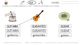 5. LEEMOS LAS PALABRAS. RODEAMOS LA “GUI” Y COPIAMOS. UNE DESPUÉS CON SU IMAGEN..
GUISANTESGUITARRA GUISAR
GUISARGUITARRA GUISANTES
guisarguitarra guisantes
NOMBRE:GUI
METODO GLOBAL, LETRA “GUE GUI“ HABLA-M cortes0alba.blogspot.com.es Belén Caro, Natalia Cortés , Lourdes García , José A. Mora , Cristina González
 