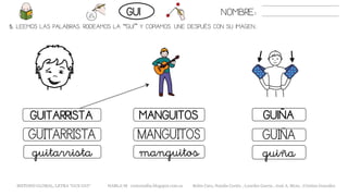 5. LEEMOS LAS PALABRAS. RODEAMOS LA “GUI” Y COPIAMOS. UNE DESPUÉS CON SU IMAGEN..
MANGUITOSGUITARRISTA GUIÑA
GUIÑAGUITARRISTA MANGUITOS
guiñaguitarrista manguitos
NOMBRE:GUI
METODO GLOBAL, LETRA “GUE GUI“ HABLA-M cortes0alba.blogspot.com.es Belén Caro, Natalia Cortés , Lourdes García , José A. Mora , Cristina González
 