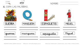 6. COPIA LAS PALABRAS.
NOMBRE:
GUERRA MANGUERA ESPAGUETIS MIGUEL
guerra manguera espaguetis Miguel
METODO GLOBAL, LETRA “GUE GUI” HABLA-M cortes0alba.blogspot.com.es Belén Caro, Natalia Cortés , Lourdes García , José A. Mora , Cristina González
 