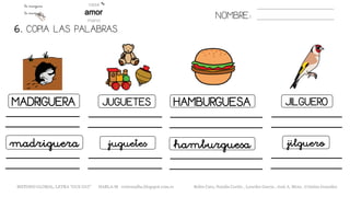 6. COPIA LAS PALABRAS.
NOMBRE:
MADRIGUERA JUGUETES HAMBURGUESA JILGUERO
madriguera juguetes hamburguesa jilguero
METODO GLOBAL, LETRA “GUE GUI” HABLA-M cortes0alba.blogspot.com.es Belén Caro, Natalia Cortés , Lourdes García , José A. Mora , Cristina González
 