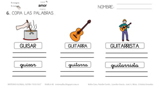 6. COPIA LAS PALABRAS.
NOMBRE:
GUISAR GUITARRA GUITARRISTA
guisar guitarra guitarrista
METODO GLOBAL, LETRA “GUE GUI” HABLA-M cortes0alba.blogspot.com.es Belén Caro, Natalia Cortés , Lourdes García , José A. Mora , Cristina González
 