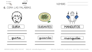 6. COPIA LAS PALABRAS.
NOMBRE:
GUIÑA GUISANTES MANGUITOS
guiña guisantes manguitos
METODO GLOBAL, LETRA “GUE GUI” HABLA-M cortes0alba.blogspot.com.es Belén Caro, Natalia Cortés , Lourdes García , José A. Mora , Cristina González
 