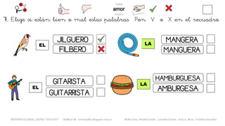 7. Elige si están bien o mal estas palabras. Pon V o X en el recuadro.
EL
METODO GLOBAL, LETRA “GUE GUI” HABLA-M cortes0alba.blogspot.com.es Belén Caro, Natalia Cortés , Lourdes García , José A. Mora , Cristina González
LA
JILGUERO
FILBERO
GUITARRISTA
GITARISTA
EL
LA
MANGERA
MANGUERA
HAMBURGUESA
AMBURGESA
 