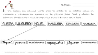 8. Para trabajar esta actividad recorta antes los carteles de las palabras escritas en
mayúscula y minúscula que aparecen en las primeras fichas. Mirad y estudiar las
diferencias. Unirlas antes a nivel manipulativo. Ahora lo haremos con el lápiz.
NOMBRE:
GUERRA MIGUELJILGUERO
guerraMiguel madriguera
MANGUERA ESPAGUETIS
espaguetis manguera
MADRIGUERA
jilguero
METODO GLOBAL, LETRA “GUE GUI” HABLA-M cortes0alba.blogspot.com.es Belén Caro, Natalia Cortés , Lourdes García , José A. Mora , Cristina González
 