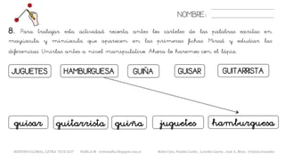 NOMBRE:
GUITARRISTAJUGUETES HAMBURGUESA GUIÑA GUISAR
8. Para trabajar esta actividad recorta antes los carteles de las palabras escritas en
mayúscula y minúscula que aparecen en las primeras fichas. Mirad y estudiar las
diferencias. Unirlas antes a nivel manipulativo. Ahora lo haremos con el lápiz.
juguetes hamburguesaguiñaguisar guitarrista
METODO GLOBAL, LETRA “GUE GUI” HABLA-M cortes0alba.blogspot.com.es Belén Caro, Natalia Cortés , Lourdes García , José A. Mora , Cristina González
 