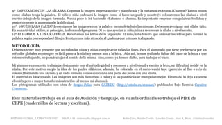 9º EMPEZAMOS CON LAS SÍLABAS. Cogemos la imagen impresa a color y plastificada y la cortamos en trozos ¿Cuántos? Tantos trozos
como sílabas tenga la palabra. El niño o niña ordenará la imagen como si fuese un puzle y nosotr@s colocaremos las sílabas a nivel
escrito debajo de la imagen formada. Poco a poco lo irá haciendo el alumno o alumna. Es importante empezar con palabras bisílabas y
posteriormente ir aumentando la dificultad.
10º ¿QUÉ SÍLABA FALTA? Presentamos las imágenes con la palabra incompleta bajo las mismas. Debemos averiguar qué sílaba falta.
En esa actividad utilizo, al principio, las bocas del programa DI ya que ayudan al niño/niña a reconocer la sílaba a nivel escrito.
11º LLEGAMOS A LOS GRAFEMAS. Recortamos las letras de la izquierda. El niño/niña tendrá que ordenar las letras para formar la
palabra según corresponda el dibujo. Prestaremos más atención al grafema que estemos trabajando.
METODOLOGÍA
Debemos tener muy presente que no todos los niños y niñas completarán todas las fases. Para el alumnado que tiene preferencia por los
métodos globales no siempre es fácil pasar a la sílaba y menos aún a la letra. Aún así, hemos realizado fichas del trazo de la letra a que
estemos trabajando, no para trabajar el sonido de la misma sino, como ya hemos dicho, para trabajar el trazo.
Mi alumno en concreto, trabaja perfectamente con el método global y reconoce a nivel visual y escrito la letra, su dificultad reside en la
sílaba. Por este motivo surgió la idea de los puzles silábicos, además, he colocado en el suelo washi tape (parecido al fiso o celo de
colores) formando una rayuela y en cada número vamos colocando una parte del puzle con una sílaba.
El material es fotocopiable. Las imágenes son más llamativas a color y si las plastificáis se manipulan mejor. El tamaño lo dejo a vuestra
elección pero a mayor tamaño más atención (al menos mi alumno).
Los pictogramas utilizados son obra de Sergio Palao para CATEDU (http://catedu.es/arasaac/) publicados bajo licencia Creative
Commons.
Este material se trabaja en el aula de Audición y Lenguaje, en su aula ordinaria se trabaja el PIPE de
CEPE (cuadernillos de lectura y escritura).
METODO GLOBAL, LETRA “GUE GUI” HABLA-M cortes0alba.blogspot.com.es Belén Caro, Natalia Cortés , Lourdes García , José A. Mora , Cristina González
 