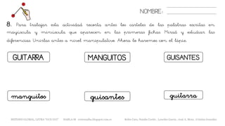 GUITARRA
NOMBRE:
MANGUITOS GUISANTES
8. Para trabajar esta actividad recorta antes los carteles de las palabras escritas en
mayúscula y minúscula que aparecen en las primeras fichas. Mirad y estudiar las
diferencias. Unirlas antes a nivel manipulativo. Ahora lo haremos con el lápiz.
guisantesmanguitos guitarra
METODO GLOBAL, LETRA “GUE GUI” HABLA-M cortes0alba.blogspot.com.es Belén Caro, Natalia Cortés , Lourdes García , José A. Mora , Cristina González
 