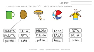 3. LEEMOS LAS PALABRAS. RODEAMOS LA “T” Y COPIAMOS. UNE DESPUÉS CON SU IMAGEN..
METODO GLOBAL HABLA-M cortes0alba.blogspot.com.es Natalia Cortés Alba
TAZAPATATA SETA PELOTA ROTA
TAZAPATATA SETA PELOTA ROTA
tazapatata seta pelota rota
NOMBRE:
 