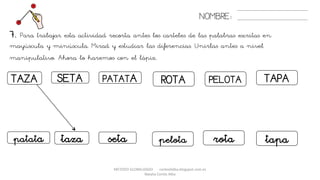 METODO GLOBALIZADO cortes0alba.blogspot.com.es
Natalia Cortés Alba
7. Para trabajar esta actividad recorta antes los carteles de las palabras escritas en
mayúscula y minúscula. Mirad y estudiar las diferencias. Unirlas antes a nivel
manipulativo. Ahora lo haremos con el lápiz.
NOMBRE:
TAZA PATATASETA PELOTAROTA TAPA
tazapatata seta pelota rota tapa
 