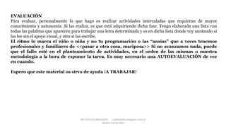 METODO GLOBALIZADO cortes0alba.blogspot.com.es
Natalia Cortés Alba
EVALUACIÓN
Para evaluar, personalmente lo que hago es realizar actividades intercaladas que requieran de mayor
conocimiento y autonomía. Si las realiza, es que está adquiriendo dicha fase. Tengo elaborada una lista con
todas las palabras que aparecen para trabajar una letra determinada y es en dicha lista donde voy anotando si
las lee sin el apoyo visual, y otra si las escribe.
El ritmo lo marca el niño o niña y no tu programación o las “ansias” que a veces tenemos
profesionales y familiares de <<pasar a otra cosa, mariposa>> Si no avanzamos nada, puede
que el fallo esté en el planteamiento de actividades, en el orden de las mismas o nuestra
metodología a la hora de exponer la tarea. Es muy necesario una AUTOEVALUACIÓN de vez
en cuando.
Espero que este material os sirva de ayuda ¡A TRABAJAR!
 
