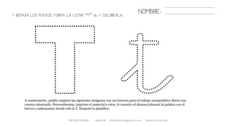 1. REPASA LOS PUNTOS. FORMA LA LETRA “T” «t» Y COLOREÁLA.
METODO GLOBAL HABLA-M cortes0alba.blogspot.com.es Natalia Cortés Alba
A continuación, podéis emplear las siguientes imágenes con sus letreros para el trabajo manipulativo diario con
vuestro alumnado. Personalmente, imprimo el material a color, le muestro al alumno/alumna la palabra con el
letrero y subrayamos donde esté la T. Después lo plastifico.
NOMBRE:
 