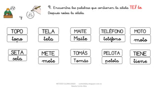 METODO GLOBALIZADO cortes0alba.blogspot.com.es
Natalia Cortés Alba
9. Encuentra las palabras que contienen la sílaba TE/ te.
Después rodea la sílaba.
y
MAITE TELÉFONO
Maite teléfono
PELOTA
pelota
TOMÁS
Tomás
TOPO
topo
TELA
tela
METE
mete
MOTO
moto
SETA
seta
TIENE
tiene
 