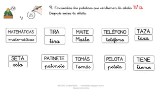 METODO GLOBALIZADO cortes0alba.blogspot.com.es
Natalia Cortés Alba
9. Encuentra las palabras que contienen la sílaba TI/ ti.
Después rodea la sílaba.
y
MAITE TELÉFONO
Maite teléfono
PELOTA
pelota
TOMÁS
Tomás
SETA
seta
TIENE
tiene
MATEMÁTICAS
PATINETE
TIRA
tira
patinete
matemáticas
TAZA
taza
 