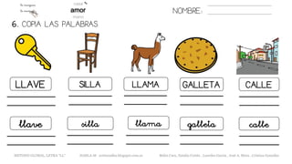 NOMBRE:
LLAVE SILLA LLAMA GALLETA
6. COPIA LAS PALABRAS.
CALLE
llave silla llama galleta calle
METODO GLOBAL, LETRA “LL“ HABLA-M cortes0alba.blogspot.com.es Belén Caro, Natalia Cortés , Lourdes García , José A. Mora , Cristina González
 