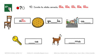 10. Escribe la sílaba correcta. lla, lle, lli, llo, llu
silla ga___ta ca___
__
___ma
METODO GLOBAL, LETRA “LL“ HABLA-M cortes0alba.blogspot.com.es Belén Caro, Natalia Cortés , Lourdes García , José A. Mora , Cristina González
__
___ve
 