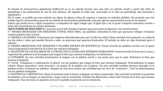 METODO GLOBAL HABLA-M cortes0alba.blogspot.com.es Natalia Cortés Alba
El método de lectoescritura globalizada HABLA-M no es un método formal, sino más bien un método creado a partir del estilo de
aprendizaje y las preferencias de uno de mis alumnos. He seguido el orden que provocaba en el niño un aprendizaje más funcional y
significativo.
Por lo tanto, es posible que este método sea objeto de alguna crítica de expertos o expertas en métodos globales. No pretendo que este
trabajo siga las características puras de un método de lectoescritura globalizado, solo que siga las características puras de mi alumno.
Espero que pueda servir a algún compañero o compañera de algún colegio que, al igual que a mí, le guste compartir materiales creados a
partir del conocimiento de nuestro alumnado.
¿QUÉ PASOS HE SEGUIDO? Es necesario que el niño domine el primer paso para pasar al siguiente y así sucesivamente.
1º FRASES ORDENADAS CON IMÁGENES A NIVEL SOLO ORAL. Las palabras contendrán la letra que queramos trabajar. Contamos
cuántas palabras tiene la frase.
2º ORDENA LAS FRASES. Colocaremos las imágenes desordenadas para que el niño las ordene (Esta actividad será opcional y se realizará
con los niños y niñas que puedan llevarla a cabo, no queremos que aparezca frustración. El método no debe ser algo frustrante para el
infante).
3º FRASES ORDENADAS CON IMÁGENES Y PALABRA ESCRITA EN MAYÚSCULA. Vamos leyendo las palabras escritas con el apoyo
visual exagerando la articulación de la letra que estemos trabajando.
4º SELECCIÓN DE LAS PALABRAS DE LA FRASE CON LA LETRA QUE ESTEMOS TRABAJANDO. Iremos leyendo la frase poco a poco y
cogeremos las palabras (con la imagen) que tengan la letra que estemos trabajando y la rodearemos.
5º COPIAMOS. En esta actividad presentamos la imagen con la palabra escrita y una pauta para que la copie. Rodeamos la letra que
estemos trabajando.
6º LA/EL. Trabajamos a continuación el género con las palabras que tengan la letra que estemos trabajando. Personalmente le asigno
colores: blanco masculino/ verde femenino a la tarjeta de la palabra con el género. En esta actividad también hacemos hincapié en la
palabra escrita. Contamos las palabras. Después de esta tarea realizo una actividad que me sirve de “evaluación”. Unir los determinantes
con las palabras trabajadas.
7º MAYÚSCULA Y MINÚSCULA. Hasta el momento todo lo hemos trabajado con letras mayúsculas. Esta actividad consistirá en presentar
las palabras, con su imagen, en mayúscula y luego verla en minúscula. Trabajar las diferencias y sobre todo la forma de la letra que estemos
trabajando. Tras esta tarea, la siguiente será unir la palabra mayúscula con su minúscula.
 