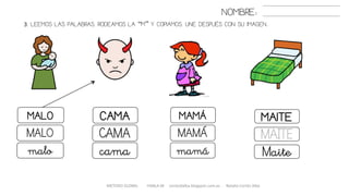 3. LEEMOS LAS PALABRAS. RODEAMOS LA “M” Y COPIAMOS. UNE DESPUÉS CON SU IMAGEN..
METODO GLOBAL HABLA-M cortes0alba.blogspot.com.es Natalia Cortés Alba
MAITEMALO CAMA MAMÁ
MAITEMALO CAMA MAMÁ
Maitemalo cama mamá
NOMBRE:
 