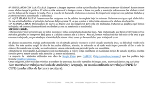 8º EMPEZAMOS CON LAS SÍLABAS. Cogemos la imagen impresa a color y plastificada y la cortamos en trozos ¿Cuántos? Tantos trozos
como sílabas tenga la palabra. El niño o niña ordenará la imagen como si fuese un puzle y nosotr@s colocaremos las sílabas a nivel
escrito debajo de la imagen formada. Poco a poco lo irá haciendo el alumno o alumna. Es importante empezar con palabras bisílabas y
posteriormente ir aumentando la dificultad.
9º ¿QUÉ SÍLABA FALTA? Presentamos las imágenes con la palabra incompleta bajo las mismas. Debemos averiguar qué sílaba falta.
En esa actividad utilizo, al principio, las bocas del programa DI ya que ayudan al niño/niña a reconocer la sílaba a nivel escrito.
10º AUTODICTADOS. Presentamos de nuevo las frases (con las imágenes), pero esta vez mutiladas. Faltarán las palabras que hemos
trabajado y el alumno/alumna deberá escribirlas (ya sea en mayúscula o minúscula)
METODOLOGÍA
Debemos tener muy presente que no todos los niños y niñas completarán todas las fases. Para el alumnado que tiene preferencia por los
métodos globales no siempre es fácil pasar a la sílaba y menos aún a la letra. Aún así, hemos realizado fichas del trazo de la letra a que
estemos trabajando, no para trabajar el sonido de la misma sino, como ya hemos dicho, para trabajar el trazo.
Mi alumno en concreto, trabaja perfectamente con el método global y reconoce a nivel visual y escrito la letra, su dificultad reside en la
sílaba. Por este motivo surgió la idea de los puzles silábicos, además, he colocado en el suelo washi tape (parecido al fiso o celo de
colores) formando una rayuela y en cada número vamos colocando una parte del puzle con una sílaba.
El material es fotocopiable. Las imágenes son más llamativas a color y si las plastificáis se manipulan mejor. El tamaño lo dejo a vuestra
elección pero a mayor tamaño más atención (al menos mi alumno).
La mayoría de símbolos utilizados son obra de Sergio Palao para CATEDU (http://catedu.es/arasaac/) que los publica bajo
licencia Creative Commons.
Otras imágenes, sobre todo las referidas a nombres de personas, han sido extraídas de imagui.com, materialdidactico.org y pixabay
Este material se trabaja en el aula de Audición y Lenguaje, en su aula ordinaria se trabaja el PIPE de
CEPE (cuadernillos de lectura y escritura).
METODO GLOBAL HABLA-M cortes0alba.blogspot.com.es Natalia Cortés Alba
 