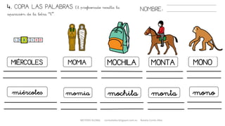 4. COPIA LAS PALABRAS. El profesorado resalta la
aparición de la letra “t”.
NOMBRE:
MIÉRCOLES MOMIA
momia
MOCHILA MONO
miércoles mochila
MONTA
monta mono
METODO GLOBAL cortes0alba.blogspot.com.es Natalia Cortés Alba
 