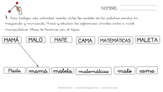 7. Para trabajar esta actividad recorta antes los carteles de las palabras escritas en
mayúscula y minúscula. Mirad y estudiar las diferencias. Unirlas antes a nivel
manipulativo. Ahora lo haremos con el lápiz.
NOMBRE:
MAMÁ MAITEMALO MATEMÁTICASCAMA MALETA
mamáMaite maleta matemáticas malo cama
METODO GLOBAL cortes0alba.blogspot.com.es Natalia Cortés Alba
 