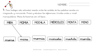 MIRA MIÉRCOLESMOCHILAMOMIA
7. Para trabajar esta actividad recorta antes los carteles de las palabras escritas en
mayúscula y minúscula. Mirad y estudiar las diferencias. Unirlas antes a nivel
manipulativo. Ahora lo haremos con el lápiz.
NOMBRE:
MONOMONTA
mira momiamono miércoles mochila monta
METODO GLOBAL cortes0alba.blogspot.com.es Natalia Cortés Alba
 