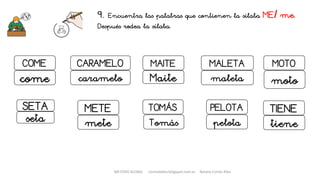 9. Encuentra las palabras que contienen la sílaba ME/ me.
Después rodea la sílaba.
MAITE MALETA
Maite maleta
PELOTA
pelota
TOMÁS
Tomás
COME
come
CARAMELO
caramelo
METE
mete
MOTO
moto
SETA
seta
TIENE
tiene
METODO GLOBAL cortes0alba.blogspot.com.es Natalia Cortés Alba
 